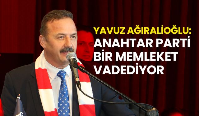 Yavuz Ağıralioğlu: Anahtar Parti Bir Memleket Vadediyor