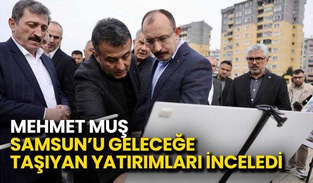 Mehmet Muş Samsun’u Geleceğe Taşıyan Yatırımları İnceledi