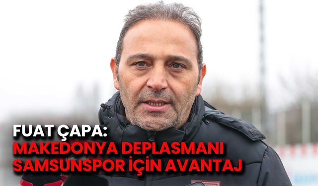 Fuat Çapa: Makedonya Deplasmanı Samsunspor İçin Avantaj