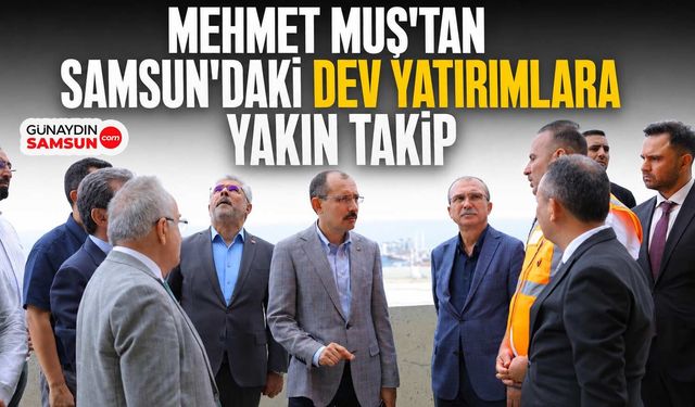 Mehmet Muş'tan Samsun'daki Dev Yatırımlara Yakın Takip