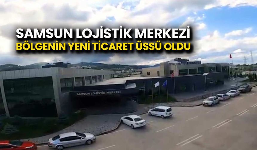 Samsun Lojistik Merkezi Bölgenin Yeni Ticaret Üssü Oldu