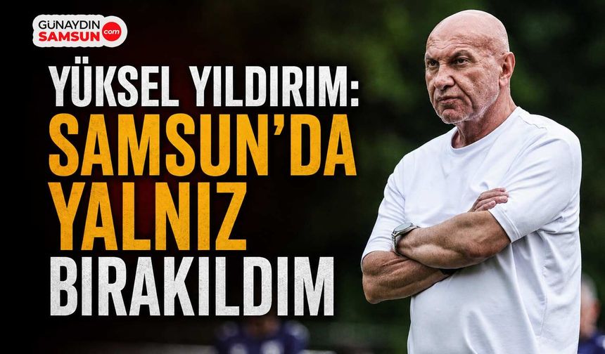 Yüksel Yıldırım: Samsun’da Yalnız Bırakıldım
