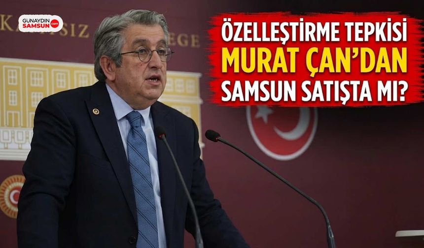Murat Çan'dan Özelleştirme Tepkisi: Samsun Satışta mı?